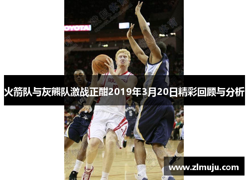 火箭队与灰熊队激战正酣2019年3月20日精彩回顾与分析