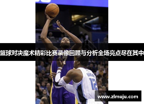 篮球对决魔术精彩比赛录像回顾与分析全场亮点尽在其中